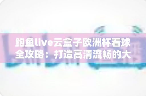 鲍鱼live云盒子欧洲杯看球全攻略：打造高清流畅的大屏观赛体验