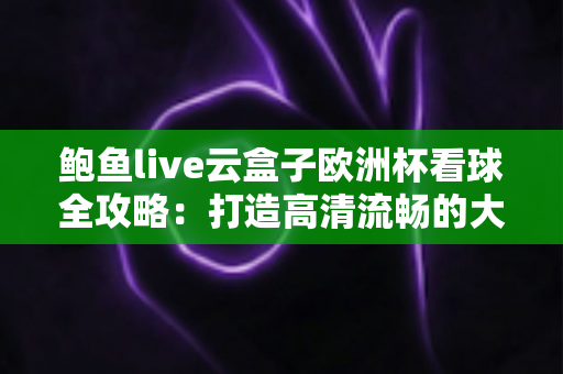 鲍鱼live云盒子欧洲杯看球全攻略：打造高清流畅的大屏观赛体验