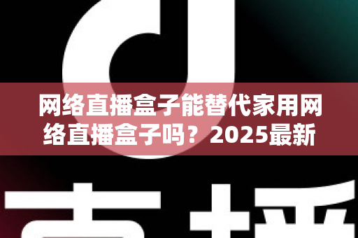 网络直播盒子能替代家用网络直播盒子吗？2025最新直播设备选购与替代方案全解析