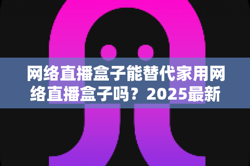 网络直播盒子能替代家用网络直播盒子吗？2025最新直播设备选购与替代方案全解析