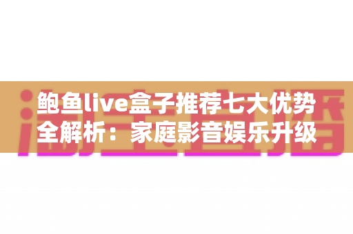 鲍鱼live盒子推荐七大优势全解析：家庭影音娱乐升级的明智之选