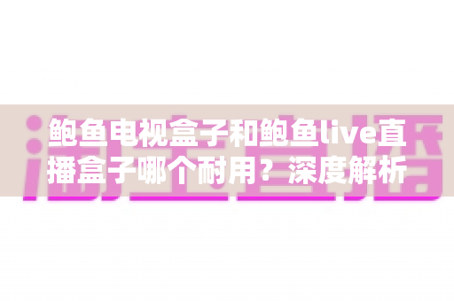 鲍鱼电视盒子和鲍鱼live直播盒子哪个耐用?深度解析两款盒子的使用寿命与选购指南 鲍鱼电视盒子和鲍鱼live直播盒子哪个耐用?深度解析两款盒子的使用寿命与选购指南