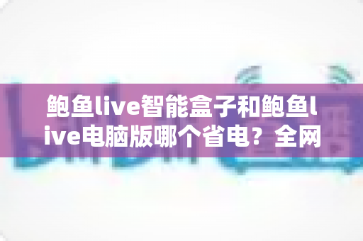 鲍鱼live智能盒子和鲍鱼live电脑版哪个省电？全网最全功耗对比与省电实用指南
