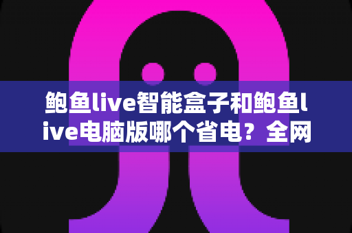 鲍鱼live智能盒子和鲍鱼live电脑版哪个省电？全网最全功耗对比与省电实用指南