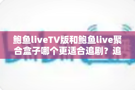 鲍鱼liveTV版和鲍鱼live聚合盒子哪个更适合追剧？追剧党必看的全方位对比指南
