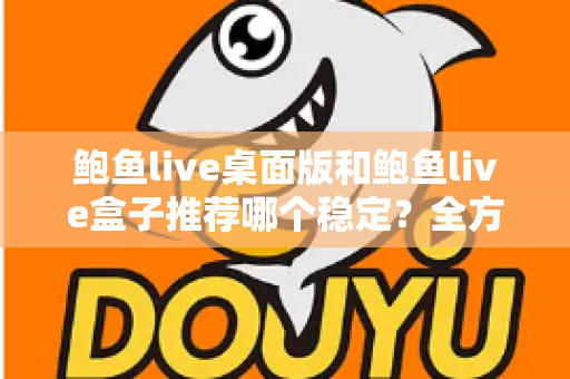 鲍鱼live桌面版和鲍鱼live盒子推荐哪个稳定？全方位对比评测与实用选择指南