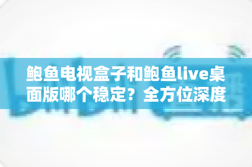 鲍鱼电视盒子和鲍鱼live桌面版哪个稳定?全方位深度对比与选择指南 鲍鱼电视盒子和鲍鱼live桌面版哪个稳定?全方位深度对比与选择指南