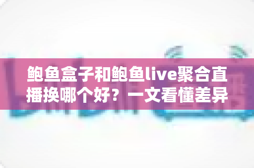 鲍鱼盒子和鲍鱼live聚合直播换哪个好？一文看懂差异、避坑要点与选择建议