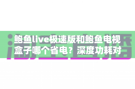 鲍鱼live极速版和鲍鱼电视盒子哪个省电?深度功耗对比与绿色观影全攻略 鲍鱼live极速版和鲍鱼电视盒子哪个省电?深度功耗对比与绿色观影全攻略