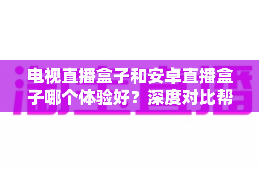 电视直播盒子和安卓直播盒子哪个体验好?深度对比帮你选对不选贵 电视直播盒子和安卓直播盒子哪个体验好?深度对比帮你选对不选贵