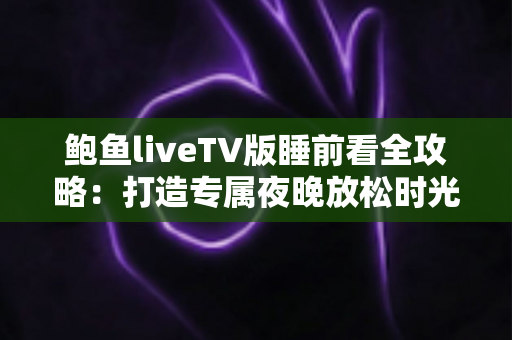 鲍鱼liveTV版睡前看全攻略：打造专属夜晚放松时光的大屏观影指南