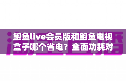 鲍鱼live会员版和鲍鱼电视盒子哪个省电?全面功耗对比分析与省电选购指南 鲍鱼live会员版和鲍鱼电视盒子哪个省电?全面功耗对比分析与省电选购指南