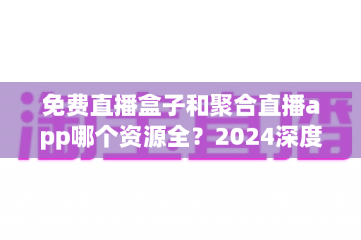 免费直播盒子和聚合直播app哪个资源全?2024深度对比指南帮你选对不踩坑 免费直播盒子和聚合直播app哪个资源全?2024深度对比指南帮你选对不踩坑