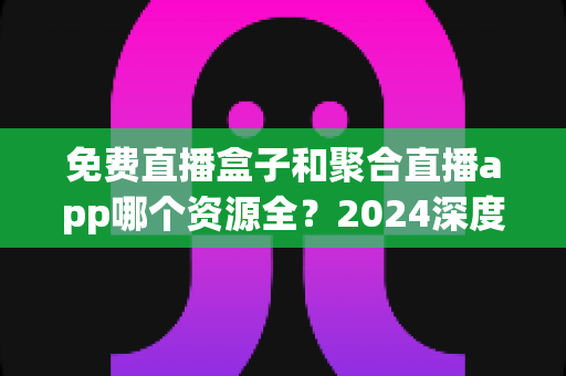 免费直播盒子和聚合直播app哪个资源全？2024深度对比指南帮你选对不踩坑