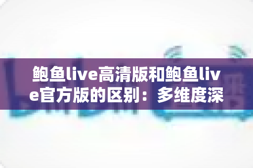 鲍鱼live高清版和鲍鱼live官方版的区别：多维度深度对比，帮你选对版本不踩坑