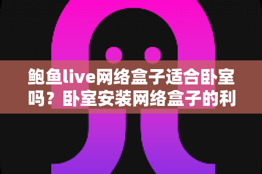 鲍鱼live网络盒子适合卧室吗?卧室安装网络盒子的利弊分析与实用选购指南 鲍鱼live网络盒子适合卧室吗?卧室安装网络盒子的利弊分析与实用选购指南