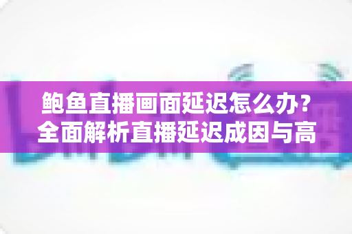 鲍鱼直播画面延迟怎么办?全面解析直播延迟成因与高效解决方案指南 鲍鱼直播画面延迟怎么办?全面解析直播延迟成因与高效解决方案指南