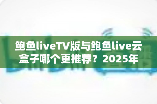 鲍鱼liveTV版与鲍鱼live云盒子哪个更推荐?2025年最新选购指南与深度对比评测 鲍鱼liveTV版与鲍鱼live云盒子哪个更推荐?2025年最新选购指南与深度对比评测
