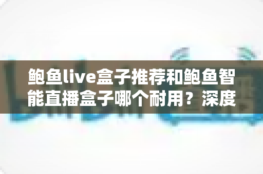 鲍鱼live盒子推荐和鲍鱼智能直播盒子哪个耐用?深度对比与选购全攻略 鲍鱼live盒子推荐和鲍鱼智能直播盒子哪个耐用?深度对比与选购全攻略