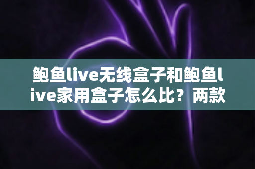 鲍鱼live无线盒子和鲍鱼live家用盒子怎么比?两款热门机型全方位深度对比与选购避坑指南 鲍鱼live无线盒子和鲍鱼live家用盒子怎么比?两款热门机型全方位深度对比与选购避坑指南