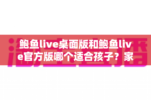 鲍鱼live桌面版和鲍鱼live官方版哪个适合孩子?家长必须了解的真相与儿童上网安全指南 鲍鱼live桌面版和鲍鱼live官方版哪个适合孩子?家长必须了解的真相与儿童上网安全指南