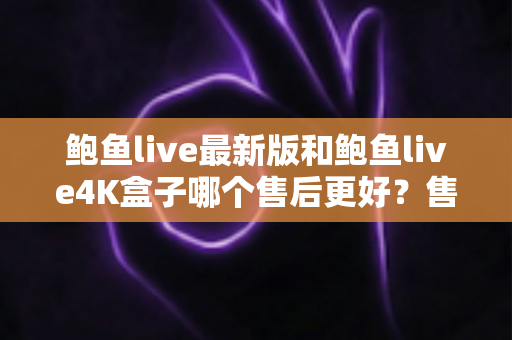 鲍鱼live最新版和鲍鱼live4K盒子哪个售后更好?售后服务深度对比与选购全指南 鲍鱼live最新版和鲍鱼live4K盒子哪个售后更好?售后服务深度对比与选购全指南