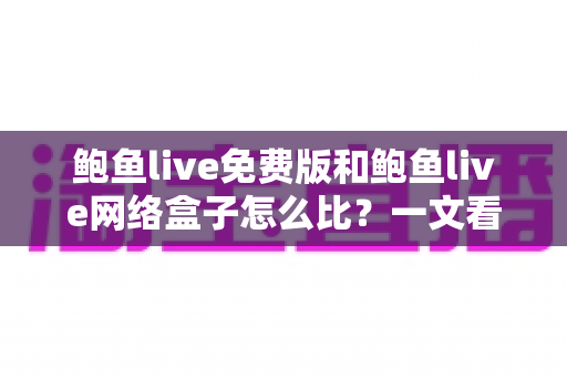 鲍鱼live免费版和鲍鱼live网络盒子怎么比？一文看懂核心差异，选对版本不花冤枉钱