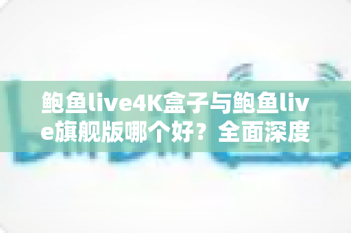 鲍鱼live4K盒子与鲍鱼live旗舰版哪个好？全面深度对比评测助你选对不选贵