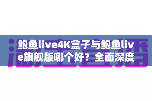 鲍鱼live4K盒子与鲍鱼live旗舰版哪个好？全面深度对比评测助你选对不选贵