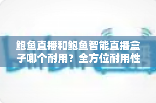 鲍鱼直播和鲍鱼智能直播盒子哪个耐用?全方位耐用性对比与选购避坑指南 鲍鱼直播和鲍鱼智能直播盒子哪个耐用?全方位耐用性对比与选购避坑指南
