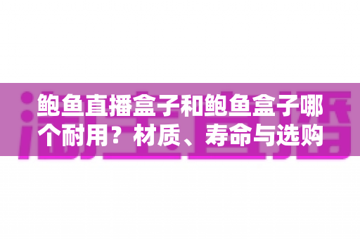 鲍鱼直播盒子和鲍鱼盒子哪个耐用?材质、寿命与选购全方位解析 鲍鱼直播盒子和鲍鱼盒子哪个耐用?材质、寿命与选购全方位解析