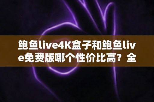 鲍鱼live4K盒子和鲍鱼live免费版哪个性价比高？全方位对比分析与选购避坑指南