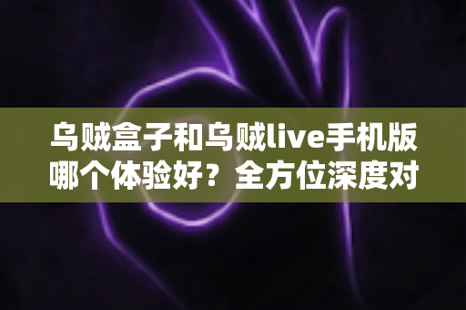 乌贼盒子和乌贼live手机版哪个体验好？全方位深度对比评测，帮你选出最适合自己的观影利器