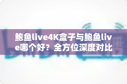 鲍鱼live4K盒子与鲍鱼live哪个好？全方位深度对比，帮你找到最适合自己的观影方案