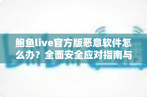 鲍鱼live官方版恶意软件怎么办?全面安全应对指南与实用防护建议 鲍鱼live官方版恶意软件怎么办?全面安全应对指南与实用防护建议
