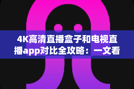 4K高清直播盒子和电视直播app对比全攻略：一文看懂如何选择最适合你的观影方案