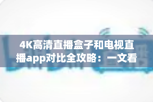 4K高清直播盒子和电视直播app对比全攻略：一文看懂如何选择最适合你的观影方案
