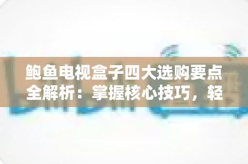 鲍鱼电视盒子四大选购要点全解析：掌握核心技巧，轻松挑到高性价比的家庭影音神器