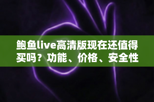 鲍鱼live高清版现在还值得买吗？功能、价格、安全性与购买建议一站式深度解读
