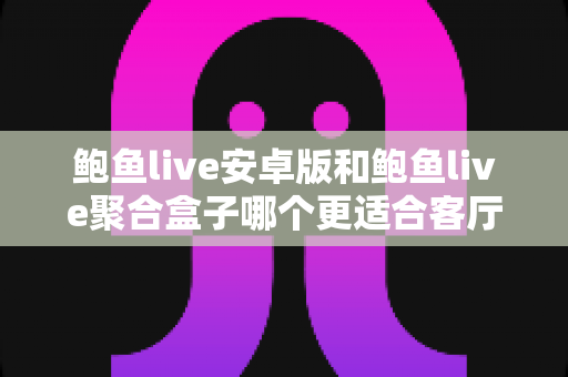 鲍鱼live安卓版和鲍鱼live聚合盒子哪个更适合客厅？客厅观影设备选择全攻略
