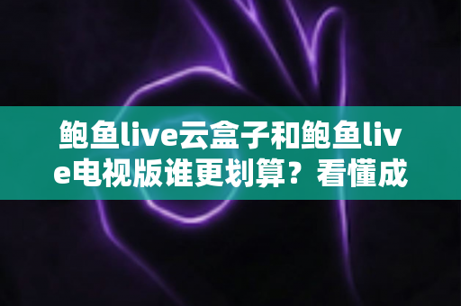 鲍鱼live云盒子和鲍鱼live电视版谁更划算？看懂成本与体验再花钱