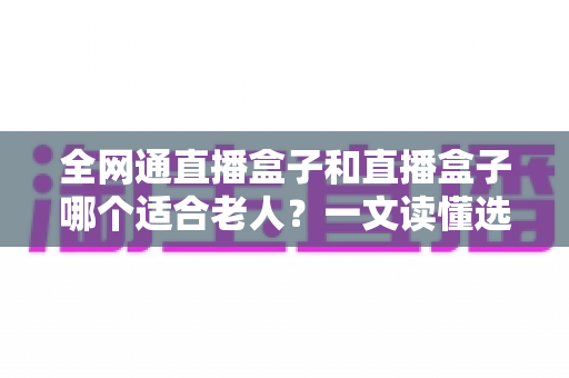 全网通直播盒子和直播盒子哪个适合老人?一文读懂选购要点,让爸妈看电视更省心 全网通直播盒子和直播盒子哪个适合老人?一文读懂选购要点,让爸妈看电视更省心