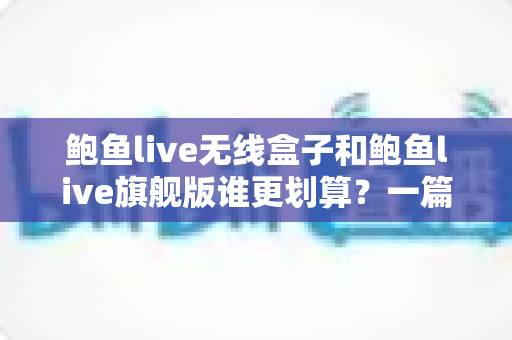 鲍鱼live无线盒子和鲍鱼live旗舰版谁更划算？一篇看懂两款机型的真实价值与选购攻略