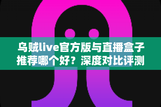 乌贼live官方版与直播盒子推荐哪个好？深度对比评测助你找到最合适的直播观看利器