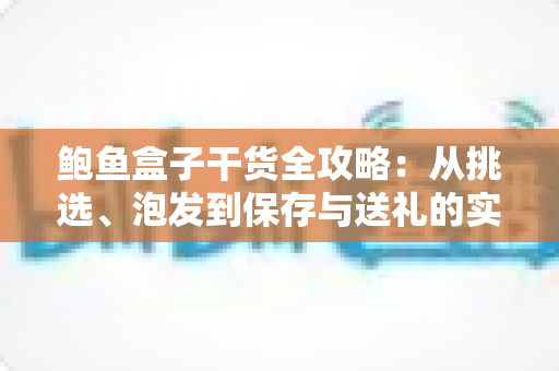 鲍鱼盒子干货全攻略：从挑选、泡发到保存与送礼的实用指南