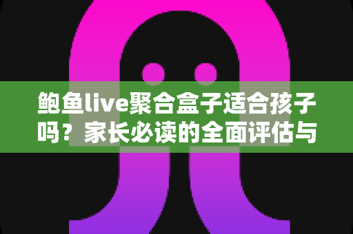 鲍鱼live聚合盒子适合孩子吗？家长必读的全面评估与安全使用指南