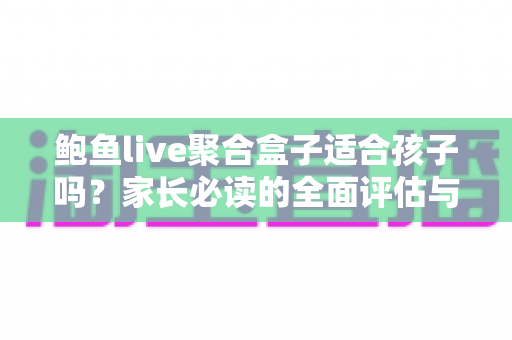 鲍鱼live聚合盒子适合孩子吗？家长必读的全面评估与安全使用指南