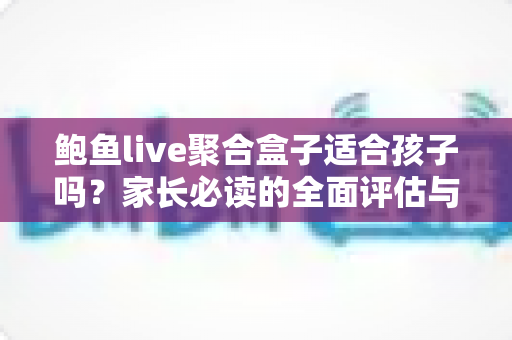 鲍鱼live聚合盒子适合孩子吗？家长必读的全面评估与安全使用指南