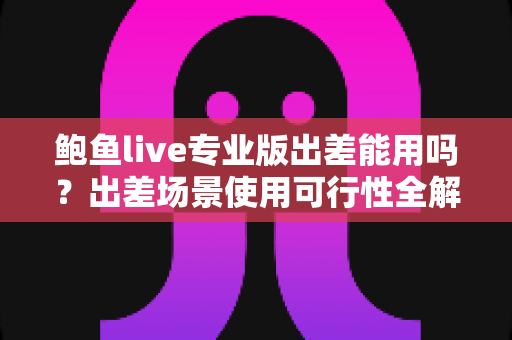 鲍鱼live专业版出差能用吗?出差场景使用可行性全解析与实用指南 鲍鱼live专业版出差能用吗?出差场景使用可行性全解析与实用指南