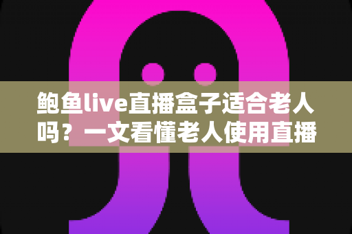 鲍鱼live直播盒子适合老人吗？一文看懂老人使用直播盒子的利弊与安全选购指南
